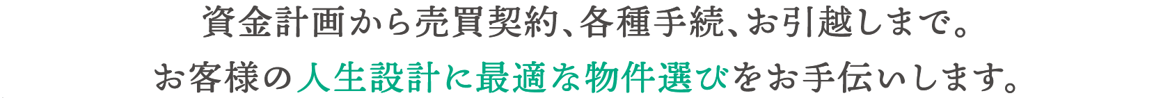 資金計画から売買契約、各種手続、お引越しまで。お客様の人生設計に最適な物件選びをお手伝いします。